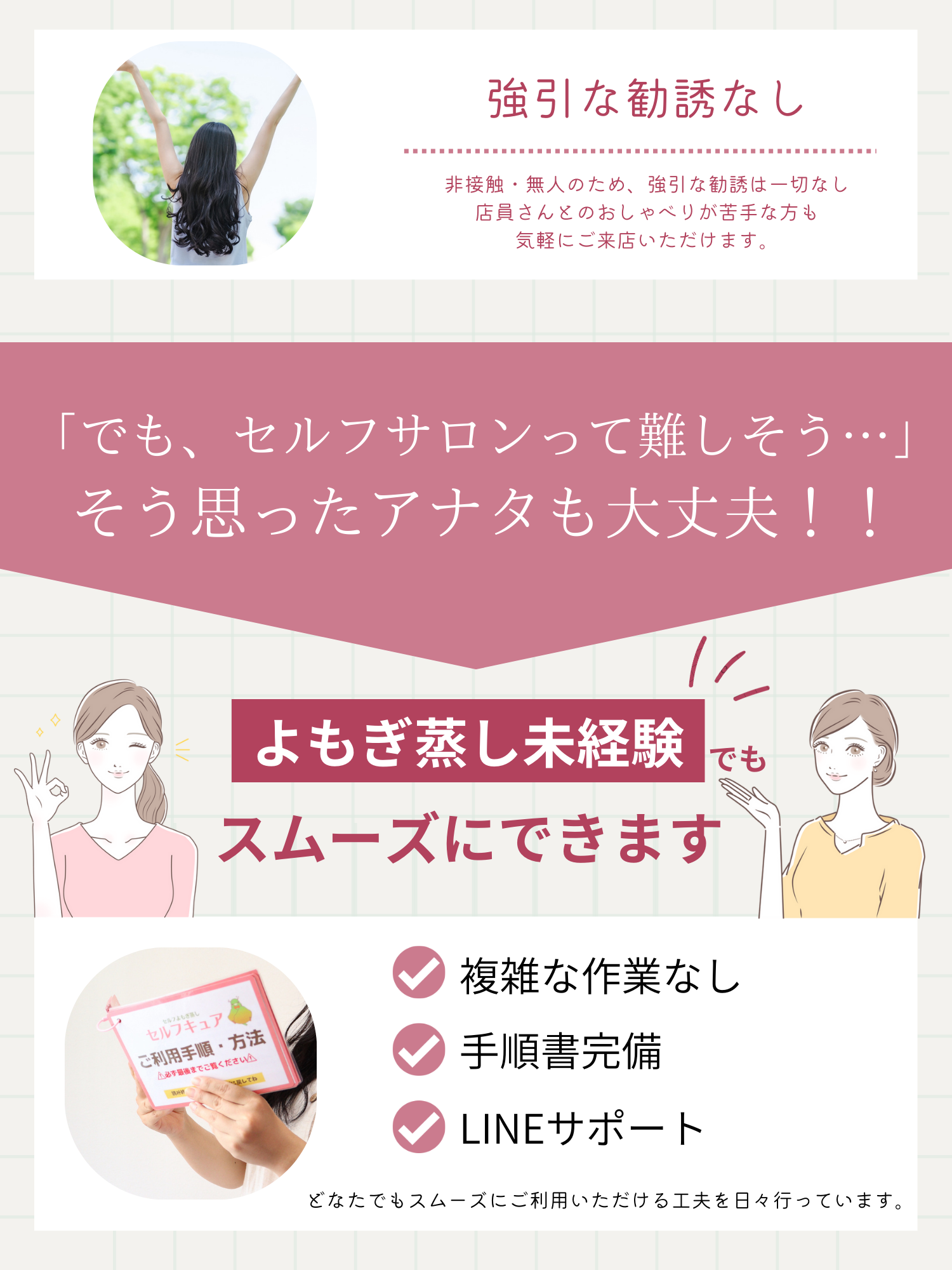 大阪のよもぎ蒸し専門店セルフキュアでは、無人のために強引な勧誘はないです。でもセルフサロンって難しそうと思ったアナタも大丈夫!よもぎ蒸し未経験でもスムーズにできます。大阪のよもぎ蒸し店セルフキュアでは、複雑な作業なく、手順書完備で、LINEサポートで、どなたでもスムーズにご利用いただけます。
