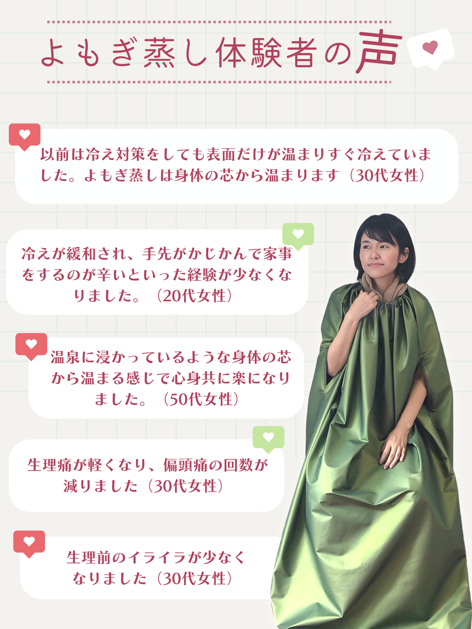よもぎ蒸し体験者の声。以前は冷え性対策をしても表面だけが温まりすぐに冷えていました。よもぎ蒸しは身体の芯から温まります(30代女性)。冷えが緩和され、手先がかじかんで家事をするのが辛いという経験は少なくなりました(20代女性)。温泉に浸かっているような身体の芯から温まる感じで心身ともに楽になりました(50代女性)。生理痛が軽くなり、偏頭痛の回数が減りました(30代女性)。生理前のイライラが少なくなりました(30代女性)。