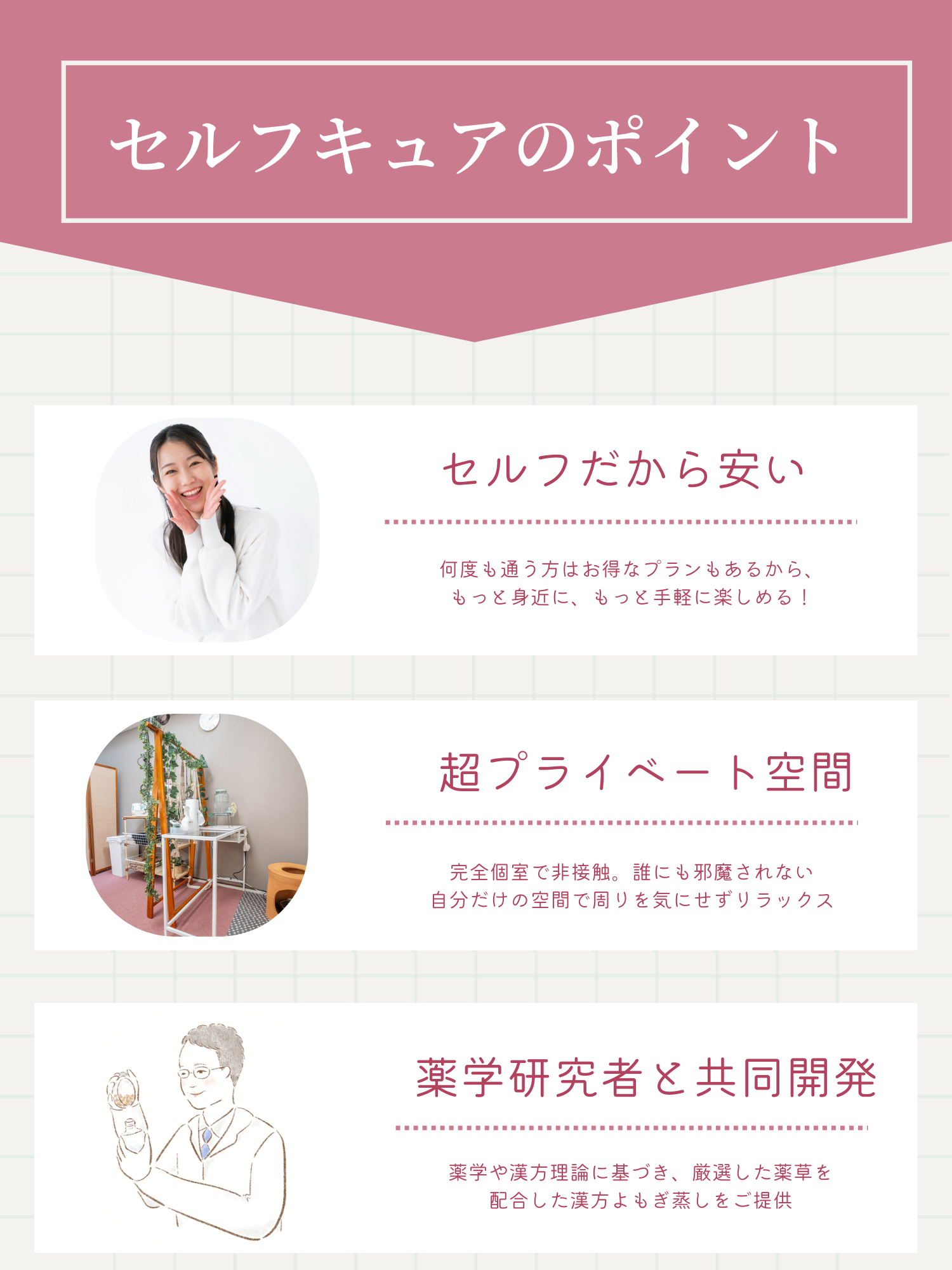 大阪のよもぎ蒸しサロンであるセルフキュアには4つのポイントがあります。セルフだから安い。大阪近郊で何度も通いたい方にはお得なプランもあるから、もっと身近に、もっと手軽に楽しめる!超プライベート空間。完全個室で非接触。誰にも邪魔されない自分だけの空間で周りを気にせずリラックス。薬学研究者と共同開発。薬学や漢方理論に基づき、厳選した薬草を配合した漢方よもぎ蒸しをご提供。