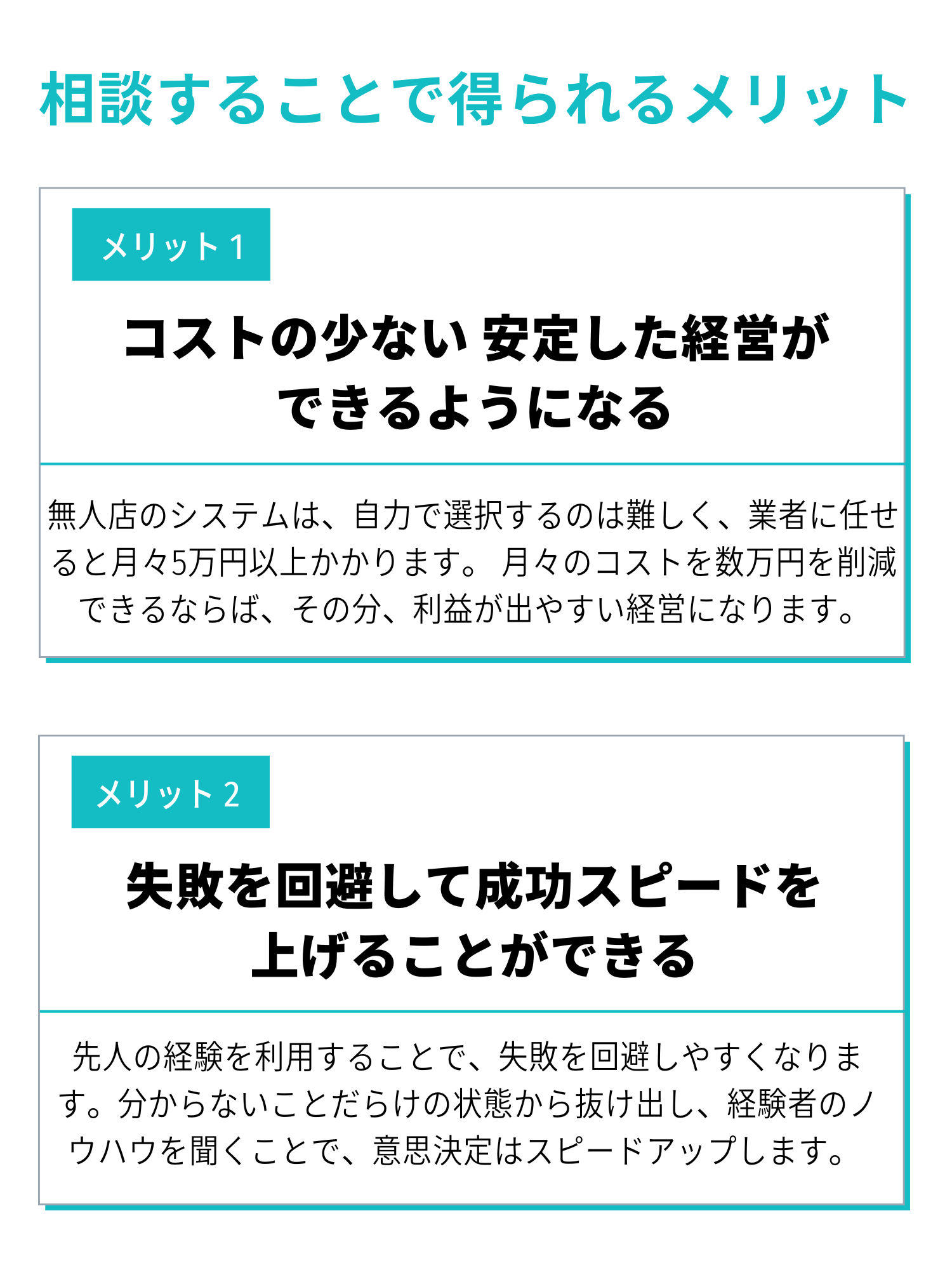 メリット1.コストの少ない安定した経営ができるようになる。無人店のシステムは、自力で選択するのは難しく、業者に任せると月々5万円以上かかります。月々のコストを数万円を削減できるならば、その分、利益が出やすい経営になります。メリット2.失敗を回避して成功確率を上げることができる。先人の経験を利用することで、失敗を回避しやすくなります。分からないことだらけの状態から抜け出し、経験者のノウハウを聞くことで、意思決定はスピードアップします。