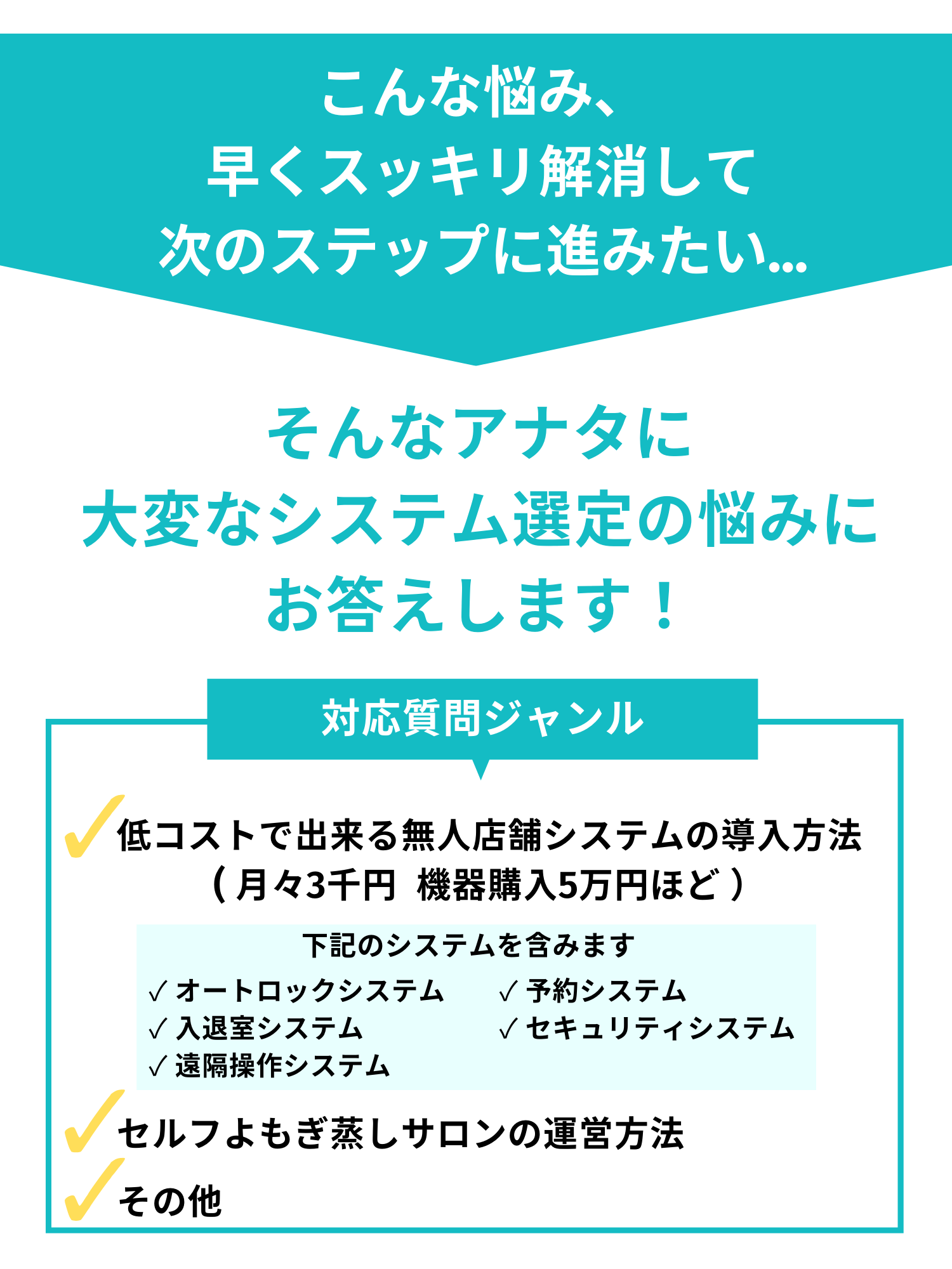 こんな悩み、早くスッキリ解消して次のステップに進みたい。そんなアナタに大変なシステム選定の悩みにお答えします！低コストでできる無人店舗システムの導入方法。オートロックシステム、予約システム、入退室システム、セキュリティシステム、遠隔操作システムなど。セルフよもぎ蒸しサロンの運営方法。その他。