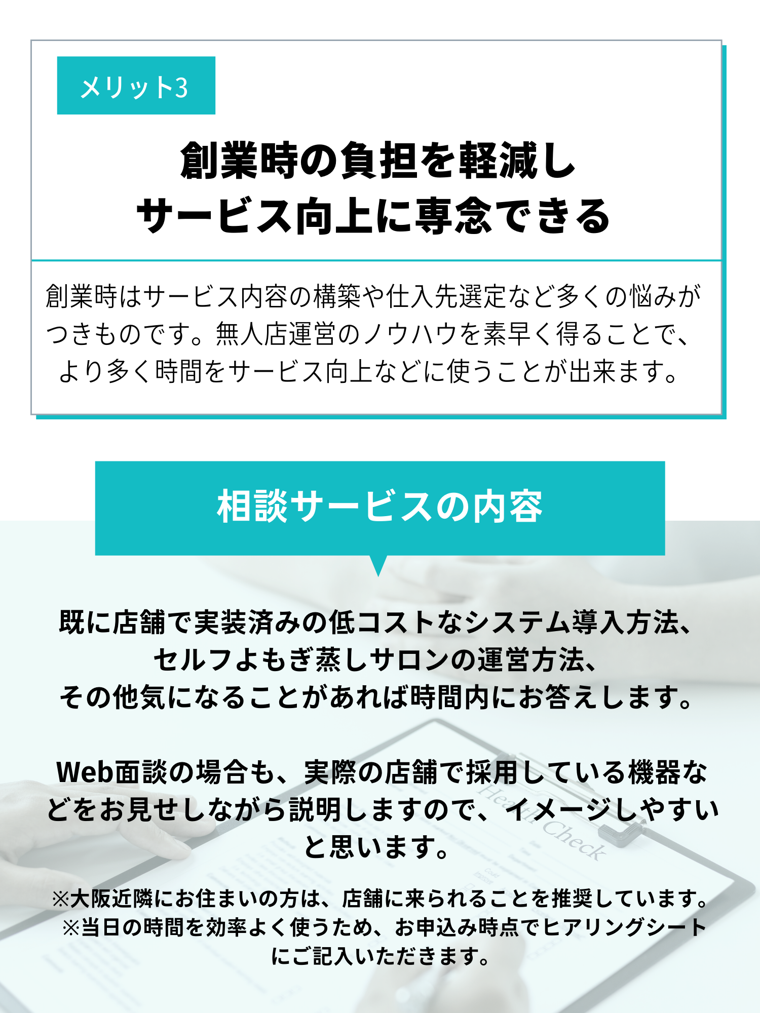 メリット3創業時の負担を軽減しサービス向上に専念できる。創業時はサービス内容の構築や仕入れ先選定など多くの悩みがつきものです。無人運営のノウハウを素早く得ることで、より多く時間をサービス向上などに使うことができます。相談サービスの内容。すでに店舗で実装済みの低コストなシステム導入方法、セルフよもぎ蒸しサロンの運営方法、そのほか気になることがあれば時間内にお答えします、Web面談の場合も、実際の店舗で採用している機器などをお見せしながら説明しますので、イメージしやすいと思います。大阪近隣にお住まいの方は、店舗に来られることを推奨しています。当日の時間を効率よく使うため、お申込み時点でヒアリングシートにご記入いただきます。