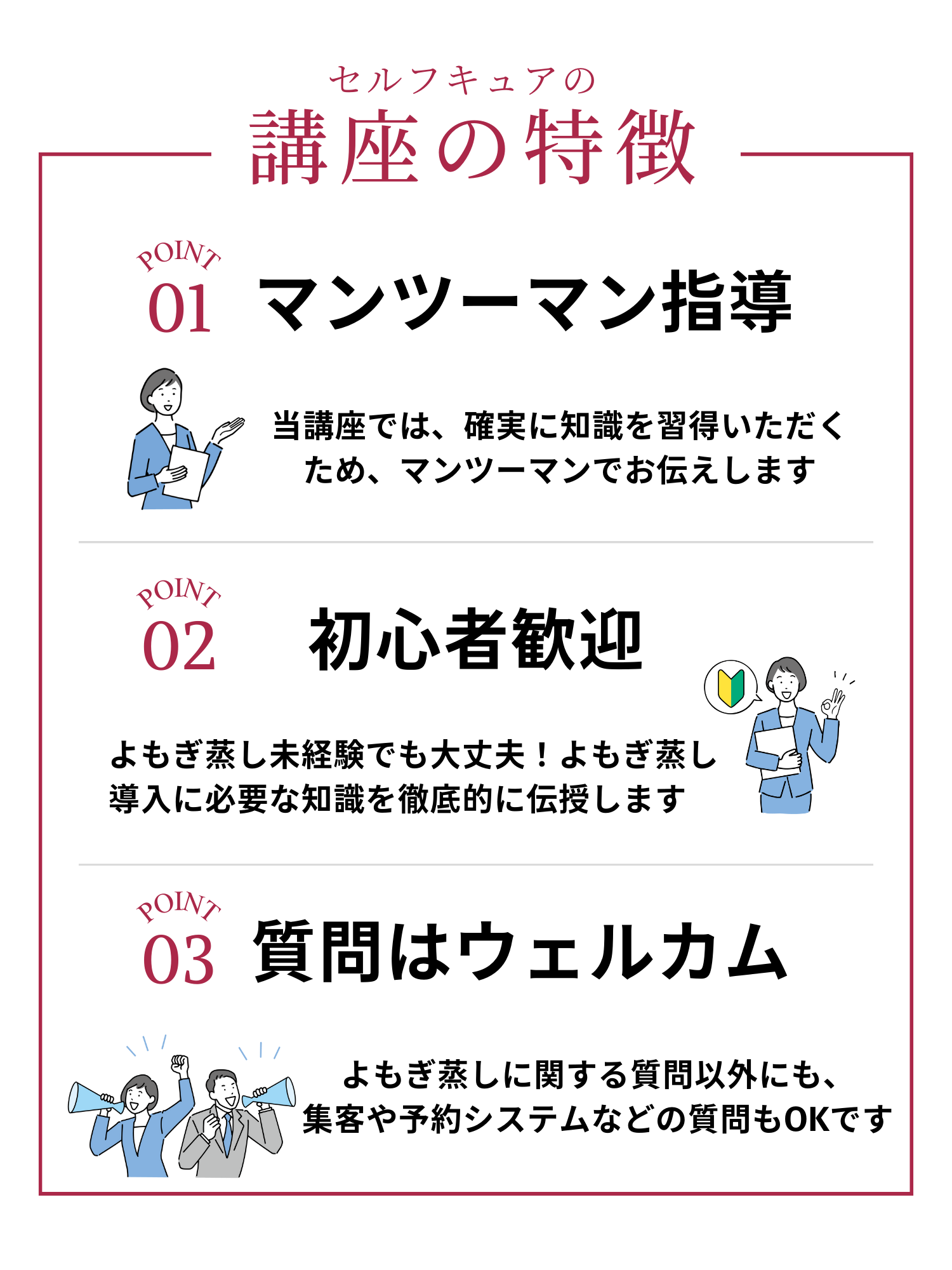 講座の特徴。マンツーマン指導。当講座では、確実に知識を習得いただくためマンツーマンでお伝えします。初心者歓迎。よもぎ蒸し未経験者でも大丈夫!よもぎ蒸し導入に必要な知識を徹底的に伝授します。質問はウエルカム。よもぎ蒸しに関する質問以外にも、集客や予約システムなどの質問もOKです。